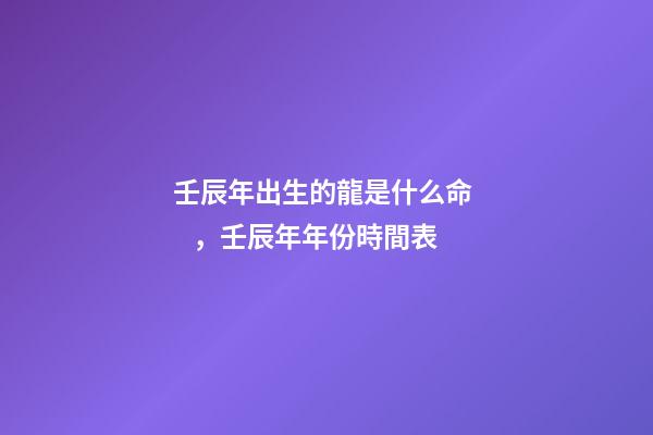 壬辰年出生的龍是什么命，壬辰年年份時間表